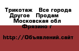 Трикотаж - Все города Другое » Продам   . Московская обл.,Фрязино г.